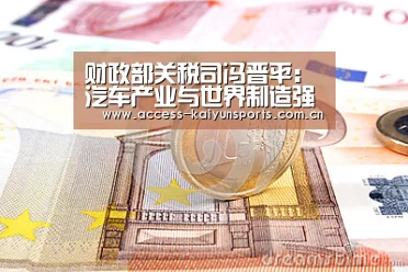 财政部关税司冯晋平:汽车产业与世界制造强国还有差距-开云体育(图3) KAIYUN入口